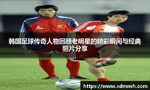 韩国足球传奇人物回顾老明星的精彩瞬间与经典照片分享