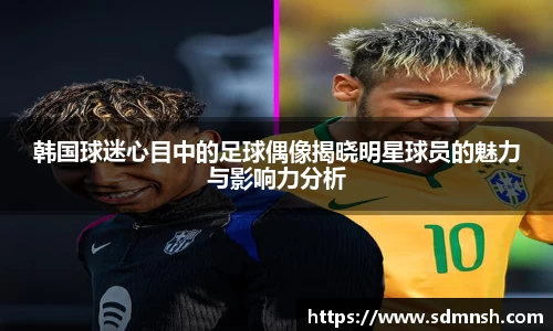 韩国球迷心目中的足球偶像揭晓明星球员的魅力与影响力分析